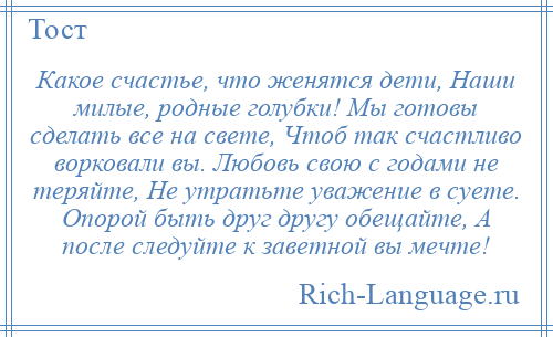 
    Какое счастье, что женятся дети, Наши милые, родные голубки! Мы готовы сделать все на свете, Чтоб так счастливо ворковали вы. Любовь свою с годами не теряйте, Не утратьте уважение в суете. Опорой быть друг другу обещайте, А после следуйте к заветной вы мечте!