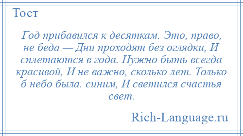 
    Год прибавился к десяткам. Это, право, не беда — Дни проходят без оглядки, И сплетаются в года. Нужно быть всегда красивой, И не важно, сколько лет. Только б небо была. синим, И светился счастья свет.