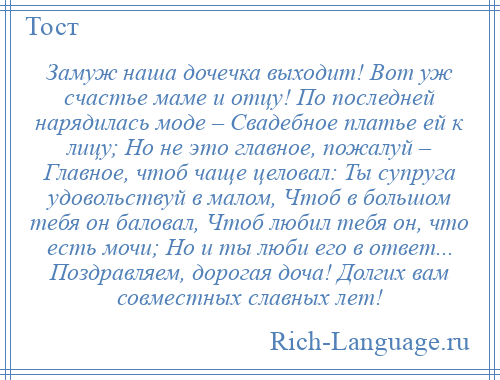 
    Замуж наша дочечка выходит! Вот уж счастье маме и отцу! По последней нарядилась моде – Свадебное платье ей к лицу; Но не это главное, пожалуй – Главное, чтоб чаще целовал: Ты супруга удовольствуй в малом, Чтоб в большом тебя он баловал, Чтоб любил тебя он, что есть мочи; Но и ты люби его в ответ... Поздравляем, дорогая доча! Долгих вам совместных славных лет!
