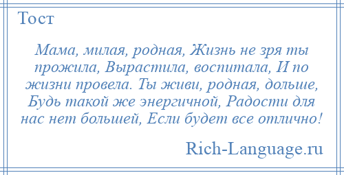 
    Мама, милая, родная, Жизнь не зря ты прожила, Вырастила, воспитала, И по жизни провела. Ты живи, родная, дольше, Будь такой же энергичной, Радости для нас нет большей, Если будет все отлично!