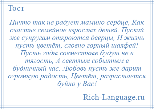 
    Ничто так не радует мамино сердце, Как счастье семейное взрослых детей. Пускай же супругам откроются дверцы, И жизнь пусть цветёт, словно горный шалфей! Пусть годы совместные будут не в тягость, А светлым событием в будничный час. Любовь пусть же дарит огромную радость, Цветёт, разрастается буйно у Вас!