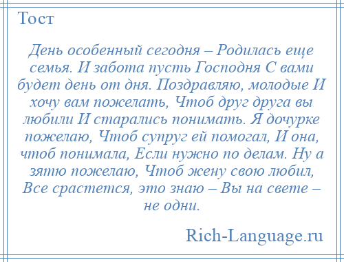 
    День особенный сегодня – Родилась еще семья. И забота пусть Господня С вами будет день от дня. Поздравляю, молодые И хочу вам пожелать, Чтоб друг друга вы любили И старались понимать. Я дочурке пожелаю, Чтоб супруг ей помогал, И она, чтоб понимала, Если нужно по делам. Ну а зятю пожелаю, Чтоб жену свою любил, Все срастется, это знаю – Вы на свете – не одни.