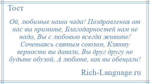 
    Ой, любимые наши чада! Поздравления от нас вы примите, Благодарностей нам не надо, Вы с любовью всегда живите! Сочетаясь святым союзом, Клятву верности вы давали, Вы друг другу не будьте обузой, А любите, как вы обещали!