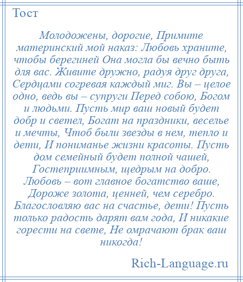 
    Молодожены, дорогие, Примите материнский мой наказ: Любовь храните, чтобы берегиней Она могла бы вечно быть для вас. Живите дружно, радуя друг друга, Сердцами согревая каждый миг. Вы – целое одно, ведь вы – супруги Перед собою, Богом и людьми. Пусть мир ваш новый будет добр и светел, Богат на праздники, веселье и мечты, Чтоб были звезды в нем, тепло и дети, И пониманье жизни красоты. Пусть дом семейный будет полной чашей, Гостеприимным, щедрым на добро. Любовь – вот главное богатство ваше, Дороже золота, ценней, чем серебро. Благословляю вас на счастье, дети! Пусть только радость дарят вам года, И никакие горести на свете, Не омрачают брак ваш никогда!