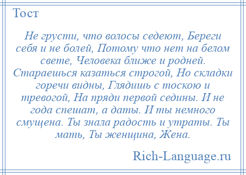 
    Не грусти, что волосы седеют, Береги себя и не болей, Потому что нет на белом свете, Человека ближе и родней. Стараешься казаться строгой, Но складки горечи видны, Глядишь с тоскою и тревогой, На пряди первой седины. И не года спешат, а даты. И ты немного смущена. Ты знала радость и утраты. Ты мать, Ты женщина, Жена.