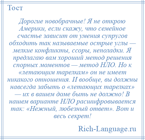 
    Дорогие новобрачные! Я не открою Америки, если скажу, что семейное счастье зависит от умения супругов обходить так называемые острые углы — мелкие конфликты, ссоры, неполадки. Я предлагаю вам хороший метод решения спорных моментов — метод НЛО. Но к «летающим тарелкам» он не имеет никакого отношения. И вообще, вы должны навсегда забыть о «летающих тарелках» — их в вашем доме быть не должно! В нашем варианте НЛО расшифровывается так: «Нежный, любезный ответ». Вот и весь секрет!