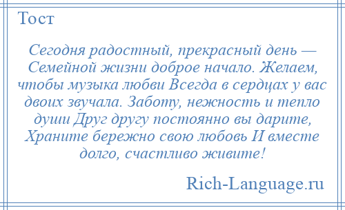 
    Сегодня радостный, прекрасный день — Семейной жизни доброе начало. Желаем, чтобы музыка любви Всегда в сердцах у вас двоих звучала. Заботу, нежность и тепло души Друг другу постоянно вы дарите, Храните бережно свою любовь И вместе долго, счастливо живите!