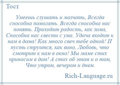 
    Умеешь слушать и молчать, Всегда способна помогать. Всегда способна нас понять. Приходит радость, как зима, Способна нас свести с ума. Удача входит к нам в дома! Как много свеч тебе одной! И пусть струится, как вино, Любовь, что смотрит к нам в окно! Мы маме стих приносим в дом! А стих об этом и о том, Что утром, вечером и днем.