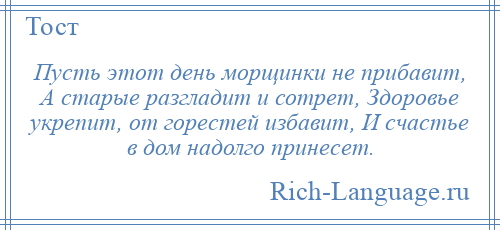 
    Пусть этот день морщинки не прибавит, А старые разгладит и сотрет, Здоровье укрепит, от горестей избавит, И счастье в дом надолго принесет.