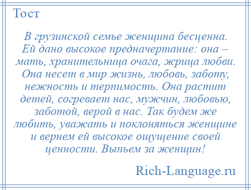 
    В грузинской семье женщина бесценна. Ей дано высокое предначертание: она – мать, хранительница очага, жрица любви. Она несет в мир жизнь, любовь, заботу, нежность и терпимость. Она растит детей, согревает нас, мужчин, любовью, заботой, верой в нас. Так будем же любить, уважать и поклоняться женщине и вернем ей высокое ощущение своей ценности. Выпьем за женщин!