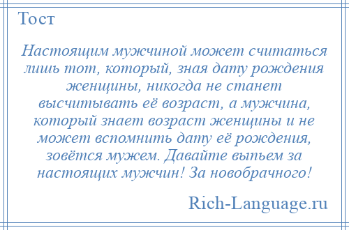 
    Настоящим мужчиной может считаться лишь тот, который, зная дату рождения женщины, никогда не станет высчитывать её возраст, а мужчина, который знает возраст женщины и не может вспомнить дату её рождения, зовётся мужем. Давайте выпьем за настоящих мужчин! За новобрачного!