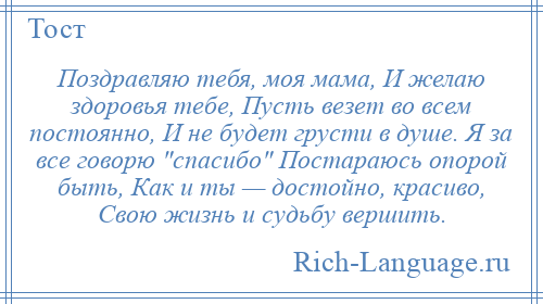 
    Поздравляю тебя, моя мама, И желаю здоровья тебе, Пусть везет во всем постоянно, И не будет грусти в душе. Я за все говорю спасибо Постараюсь опорой быть, Как и ты — достойно, красиво, Свою жизнь и судьбу вершить.