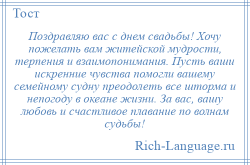 
    Поздравляю вас с днем свадьбы! Хочу пожелать вам житейской мудрости, терпения и взаимопонимания. Пусть ваши искренние чувства помогли вашему семейному судну преодолеть все шторма и непогоду в океане жизни. За вас, вашу любовь и счастливое плавание по волнам судьбы!