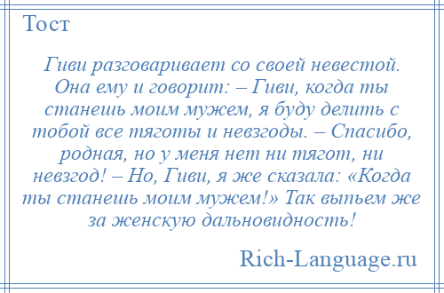 
    Гиви разговаривает со своей невестой. Она ему и говорит: – Гиви, когда ты станешь моим мужем, я буду делить с тобой все тяготы и невзгоды. – Спасибо, родная, но у меня нет ни тягот, ни невзгод! – Но, Гиви, я же сказала: «Когда ты станешь моим мужем!» Так выпьем же за женскую дальновидность!