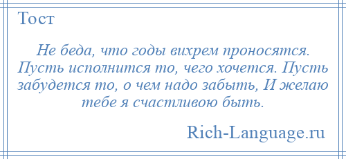 
    Не беда, что годы вихрем проносятся. Пусть исполнится то, чего хочется. Пусть забудется то, о чем надо забыть, И желаю тебе я счастливою быть.