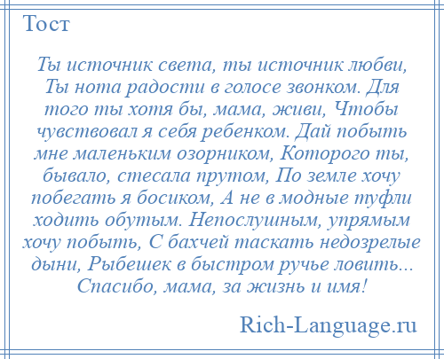 
    Ты источник света, ты источник любви, Ты нота радости в голосе звонком. Для того ты хотя бы, мама, живи, Чтобы чувствовал я себя ребенком. Дай побыть мне маленьким озорником, Которого ты, бывало, стесала прутом, По земле хочу побегать я босиком, А не в модные туфли ходить обутым. Непослушным, упрямым хочу побыть, С бахчей таскать недозрелые дыни, Рыбешек в быстром ручье ловить... Спасибо, мама, за жизнь и имя!