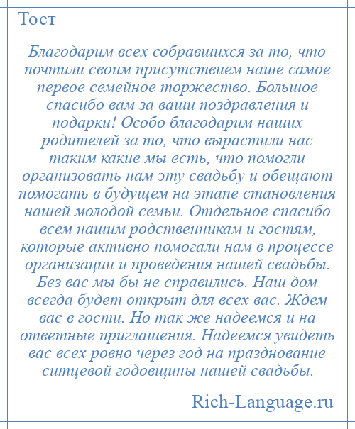 
    Благодарим всех собравшихся за то, что почтили своим присутствием наше самое первое семейное торжество. Большое спасибо вам за ваши поздравления и подарки! Особо благодарим наших родителей за то, что вырастили нас таким какие мы есть, что помогли организовать нам эту свадьбу и обещают помогать в будущем на этапе становления нашей молодой семьи. Отдельное спасибо всем нашим родственникам и гостям, которые активно помогали нам в процессе организации и проведения нашей свадьбы. Без вас мы бы не справились. Наш дом всегда будет открыт для всех вас. Ждем вас в гости. Но так же надеемся и на ответные приглашения. Надеемся увидеть вас всех ровно через год на празднование ситцевой годовщины нашей свадьбы.