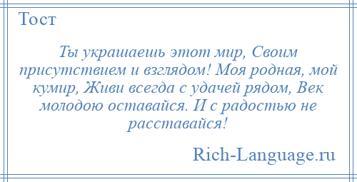 
    Ты украшаешь этот мир, Своим присутствием и взглядом! Моя родная, мой кумир, Живи всегда с удачей рядом, Век молодою оставайся. И с радостью не расставайся!