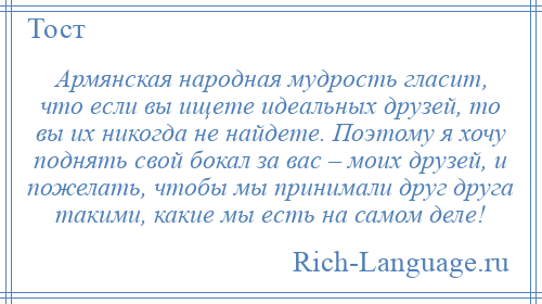 
    Армянская народная мудрость гласит, что если вы ищете идеальных друзей, то вы их никогда не найдете. Поэтому я хочу поднять свой бокал за вас – моих друзей, и пожелать, чтобы мы принимали друг друга такими, какие мы есть на самом деле!