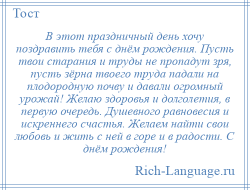 
    В этот праздничный день хочу поздравить тебя с днём рождения. Пусть твои старания и труды не пропадут зря, пусть зёрна твоего труда падали на плодородную почву и давали огромный урожай! Желаю здоровья и долголетия, в первую очередь. Душевного равновесия и искреннего счастья. Желаем найти свои любовь и жить с ней в горе и в радости. С днём рождения!
