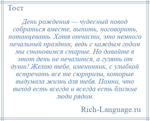 
    День рождения — чудесный повод собраться вместе, выпить, поговорить, потанцевать. Хотя отчасти, это немного печальный праздник, ведь с каждым годом мы становимся старше. Но давайте в этот день не печалится, а гулять от души! Желаю тебе, именинник, с улыбкой встречать все те сюрпризы, которые выдумала жизнь для тебя. Помни, что выход есть всегда и всегда есть близкие люди рядом.