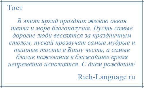 
    В этот яркий праздник желаю океан тепла и море благополучия. Пусть самые дорогие люди веселятся за праздничным столом, пускай прозвучат самые мудрые и пышные тосты в Вашу честь, а самые благие пожелания в ближайшее время непременно исполнятся. С днем рождения!
