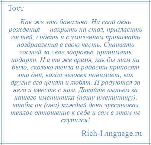 
    Как же это банально. На свой день рождения — накрыть на стол, пригласить гостей, сидеть и с умилением принимать поздравления в свою честь. Спаивать гостей за свое здоровье, принимать подарки. И в то же время, как бы там ни было, сколько тепла и радости приносят эти дни, когда человек понимает, как другие его ценят и любят. И радуются за него и вместе с ним. Давайте выпьем за нашего именинника (нашу именинницу), чтобы он (она) каждый день чувствовал теплое отношение к себе и сам в этом не скупился!