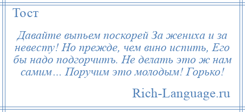 
    Давайте выпьем поскорей За жениха и за невесту! Но прежде, чем вино испить, Его бы надо подгорчитъ. Не делать это ж нам самим… Поручим это молодым! Горько!