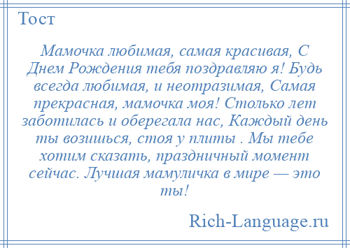 
    Мамочка любимая, самая красивая, С Днем Рождения тебя поздравляю я! Будь всегда любимая, и неотразимая, Самая прекрасная, мамочка моя! Столько лет заботилась и оберегала нас, Каждый день ты возишься, стоя у плиты . Мы тебе хотим сказать, праздничный момент сейчас. Лучшая мамуличка в мире — это ты!