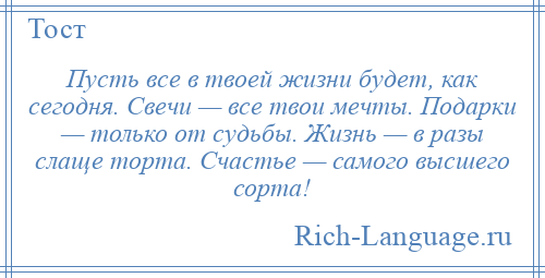 
    Пусть все в твоей жизни будет, как сегодня. Свечи — все твои мечты. Подарки — только от судьбы. Жизнь — в разы слаще торта. Счастье — самого высшего сорта!
