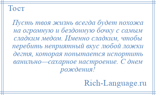 
    Пусть твоя жизнь всегда будет похожа на огромную и бездонную бочку с самым сладким медом. Именно сладким, чтобы перебить неприятный вкус любой ложки дегтя, которая попытается испортить ванильно—сахарное настроение. С днем рождения!
