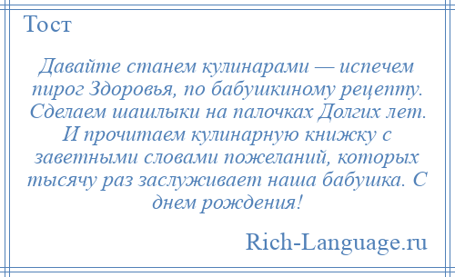 
    Давайте станем кулинарами — испечем пирог Здоровья, по бабушкиному рецепту. Сделаем шашлыки на палочках Долгих лет. И прочитаем кулинарную книжку с заветными словами пожеланий, которых тысячу раз заслуживает наша бабушка. С днем рождения!