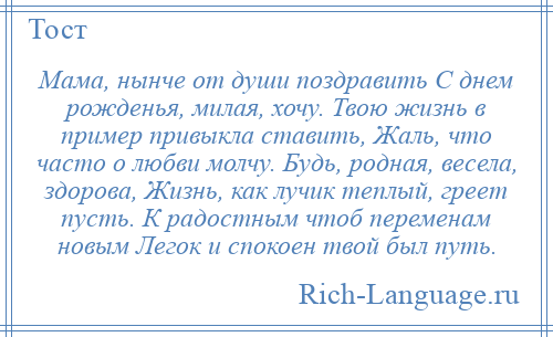 
    Мама, нынче от души поздравить С днем рожденья, милая, хочу. Твою жизнь в пример привыкла ставить, Жаль, что часто о любви молчу. Будь, родная, весела, здорова, Жизнь, как лучик теплый, греет пусть. К радостным чтоб переменам новым Легок и спокоен твой был путь.