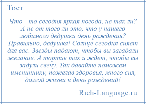 
    Что—то сегодня яркая погода, не так ли? А не от того ли это, что у нашего любимого дедушки день рождения? Правильно, дедушка! Солнце сегодня сияет для вас. Звезды падают, чтобы вы загадали желание. А тортик так и ждет, чтобы вы задули свечу. Так давайте поможем имениннику, пожелав здоровья, много сил, долгой жизни и день рождений!