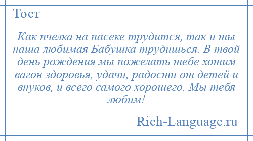 
    Как пчелка на пасеке трудится, так и ты наша любимая Бабушка трудишься. В твой день рождения мы пожелать тебе хотим вагон здоровья, удачи, радости от детей и внуков, и всего самого хорошего. Мы тебя любим!