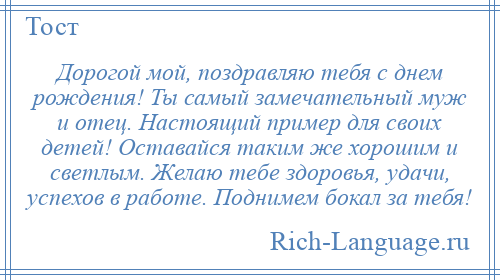 
    Дорогой мой, поздравляю тебя с днем рождения! Ты самый замечательный муж и отец. Настоящий пример для своих детей! Оставайся таким же хорошим и светлым. Желаю тебе здоровья, удачи, успехов в работе. Поднимем бокал за тебя!
