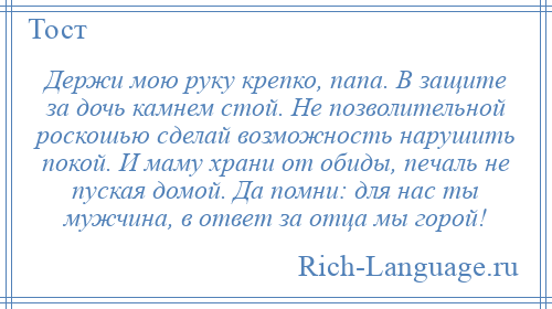 
    Держи мою руку крепко, папа. В защите за дочь камнем стой. Не позволительной роскошью сделай возможность нарушить покой. И маму храни от обиды, печаль не пуская домой. Да помни: для нас ты мужчина, в ответ за отца мы горой!