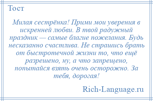 
    Милая сестрёнка! Прими мои уверения в искренней любви. В твой радужный праздник — самые благие пожелания. Будь несказанно счастлива. Не страшись брать от быстротечной жизни то, что ещё разрешено, ну, а что запрещено, попытайся взять очень осторожно. За тебя, дорогая!