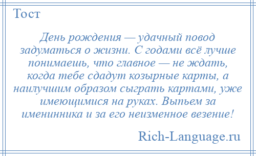 
    День рождения — удачный повод задуматься о жизни. С годами всё лучше понимаешь, что главное — не ждать, когда тебе сдадут козырные карты, а наилучшим образом сыграть картами, уже имеющимися на руках. Выпьем за именинника и за его неизменное везение!