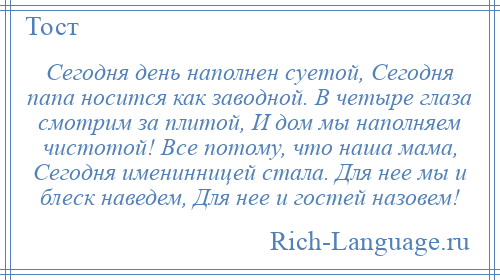 
    Сегодня день наполнен суетой, Сегодня папа носится как заводной. В четыре глаза смотрим за плитой, И дом мы наполняем чистотой! Все потому, что наша мама, Сегодня именинницей стала. Для нее мы и блеск наведем, Для нее и гостей назовем!