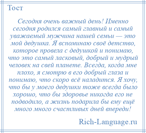 
    Сегодня очень важный день! Именно сегодня родился самый главный и самый уважаемый мужчина нашей семьи — это мой дедушка. Я вспоминаю своё детство, которое провела с дедушкой и понимаю, что это самый ласковый, добрый и мудрый человек на свей планете. Всегда, когда мне плохо, я смотрю в его добрый глаза и понимаю, что скоро всё наладится. Я хочу, что бы у моего дедушки тоже всегда было хорошо, что бы здоровье никогда его не подводило, а жизнь подарила бы ему ещё много много счастливых дней впереди!