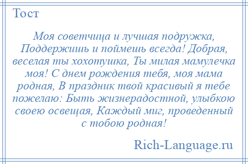 
    Моя советчица и лучшая подружка, Поддержишь и поймешь всегда! Добрая, веселая ты хохотушка, Ты милая мамулечка моя! С днем рождения тебя, моя мама родная, В праздник твой красивый я тебе пожелаю: Быть жизнерадостной, улыбкою своею освещая, Каждый миг, проведенный с тобою родная!