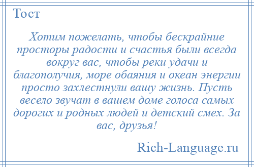 
    Хотим пожелать, чтобы бескрайние просторы радости и счастья были всегда вокруг вас, чтобы реки удачи и благополучия, море обаяния и океан энергии просто захлестнули вашу жизнь. Пусть весело звучат в вашем доме голоса самых дорогих и родных людей и детский смех. За вас, друзья!