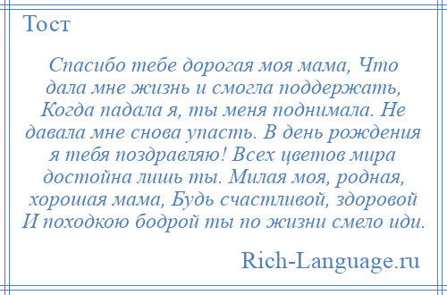 
    Спасибо тебе дорогая моя мама, Что дала мне жизнь и смогла поддержать, Когда падала я, ты меня поднимала. Не давала мне снова упасть. В день рождения я тебя поздравляю! Всех цветов мира достойна лишь ты. Милая моя, родная, хорошая мама, Будь счастливой, здоровой И походкою бодрой ты по жизни смело иди.