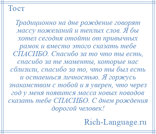 
    Традиционно на дне рождение говорят массу пожеланий и теплых слов. Я бы хотел сегодня отойти от привычных рамок и вместо этого сказать тебе СПАСИБО. Спасибо за то что ты есть, спасибо за те моменты, которые нас сблизили, спасибо за то, что ты был есть и остаешься личностью. Я горжусь знакомством с тобой и я уверен, что через год у меня появится масса новых поводов сказать тебе СПАСИБО. С днем рождения дорогой человек!