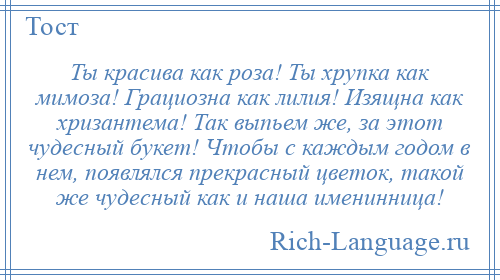 
    Ты красива как роза! Ты хрупка как мимоза! Грациозна как лилия! Изящна как хризантема! Так выпьем же, за этот чудесный букет! Чтобы с каждым годом в нем, появлялся прекрасный цветок, такой же чудесный как и наша именинница!