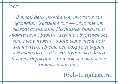 
    В твой день рожденья, ты как роза цветешь, Уверены все — свое ты от жизни возьмешь. Поднимем бокалы, и «чокнемся» дружно, Пусть сбудется все, что тебе нужно. Здоровья в твой дом, удачи него, Пусть все вокруг говорят «Живет ого—го!». Не будем же долго бокалы держать, За тебя мы выпьем и опять наливать.