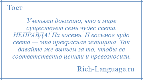 
    Учеными доказано, что в мире существует семь чудес света. НЕПРАВДА! Их восемь. И восьмое чудо света — эта прекрасная женщина. Так давайте же выпьем за то, чтобы ее соответственно ценили и превозносили.