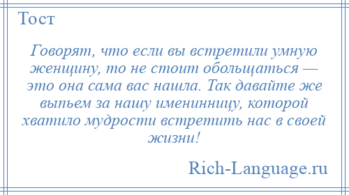 
    Говорят, что если вы встретили умную женщину, то не стоит обольщаться — это она сама вас нашла. Так давайте же выпьем за нашу именинницу, которой хватило мудрости встретить нас в своей жизни!