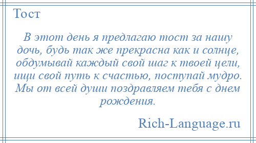 
    В этот день я предлагаю тост за нашу дочь, будь так же прекрасна как и солнце, обдумывай каждый свой шаг к твоей цели, ищи свой путь к счастью, поступай мудро. Мы от всей души поздравляем тебя с днем рождения.